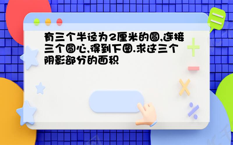 有三个半径为2厘米的圆,连接三个圆心,得到下图.求这三个阴影部分的面积