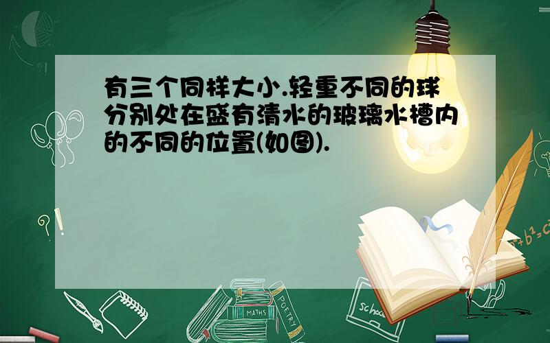 有三个同样大小.轻重不同的球分别处在盛有清水的玻璃水槽内的不同的位置(如图).