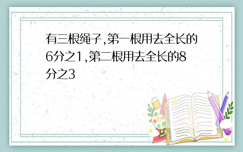 有三根绳子,第一根用去全长的6分之1,第二根用去全长的8分之3