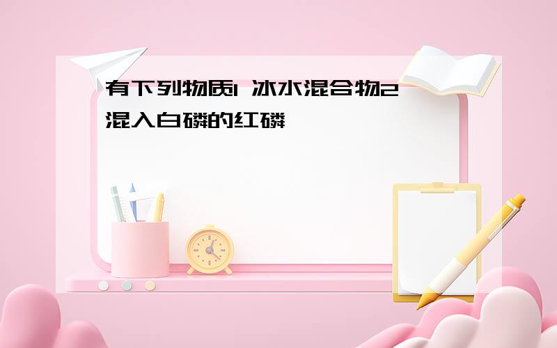 有下列物质1 冰水混合物2 混入白磷的红磷