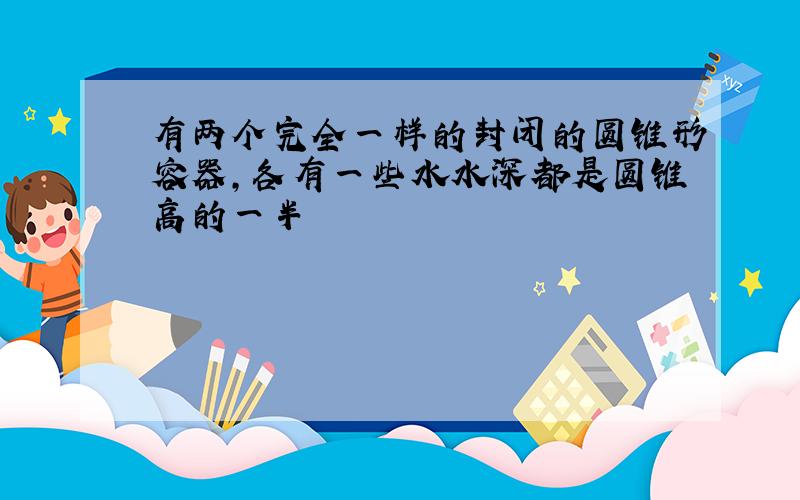 有两个完全一样的封闭的圆锥形容器,各有一些水水深都是圆锥高的一半