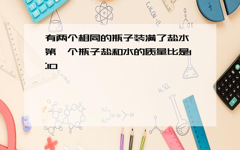 有两个相同的瓶子装满了盐水,第一个瓶子盐和水的质量比是1:10