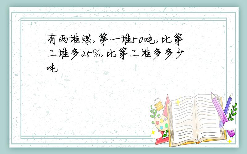 有两堆煤,第一堆50吨,比第二堆多25%,比第二堆多多少吨