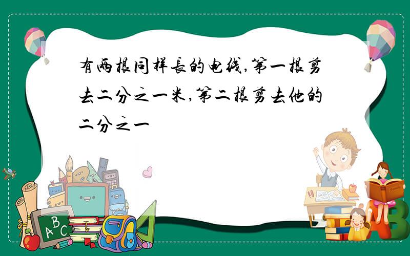 有两根同样长的电线,第一根剪去二分之一米,第二根剪去他的二分之一