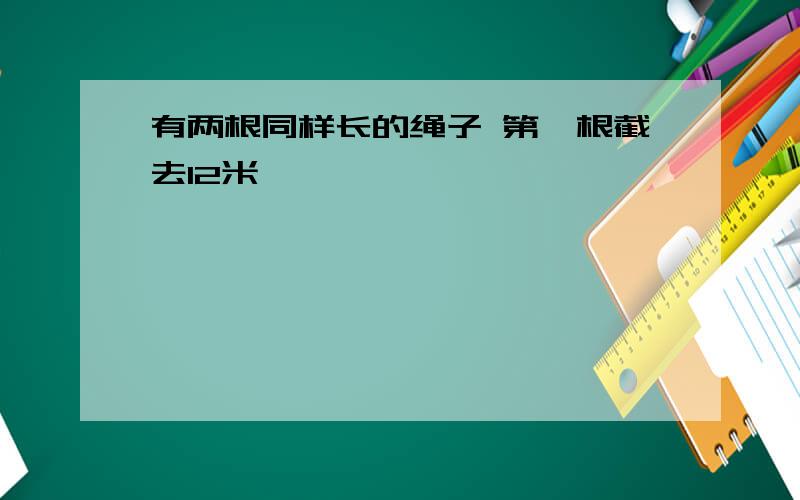 有两根同样长的绳子 第一根截去12米