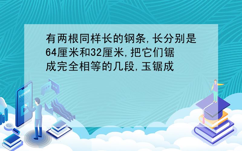 有两根同样长的钢条,长分别是64厘米和32厘米,把它们锯成完全相等的几段,玉锯成