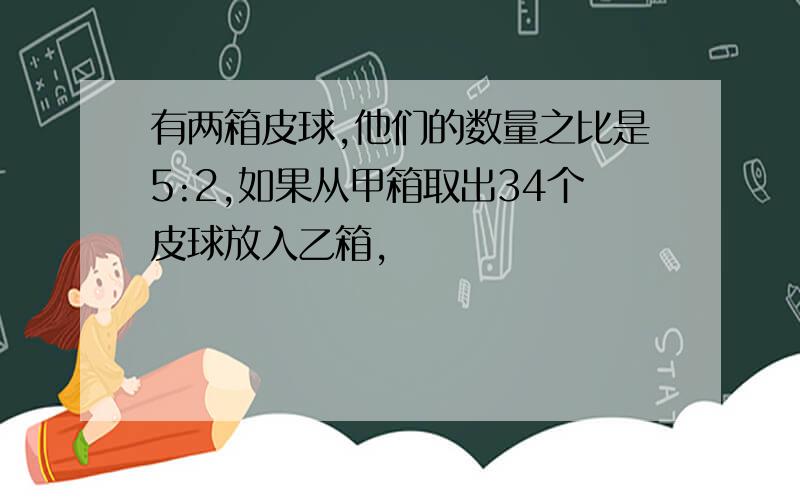 有两箱皮球,他们的数量之比是5:2,如果从甲箱取出34个皮球放入乙箱,