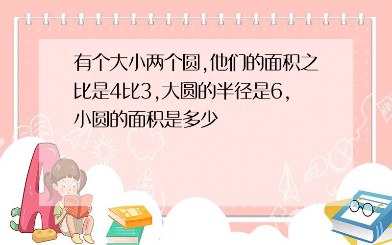 有个大小两个圆,他们的面积之比是4比3,大圆的半径是6,小圆的面积是多少