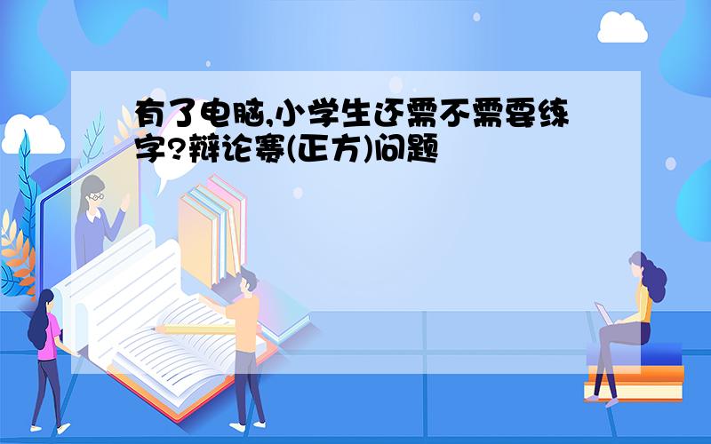 有了电脑,小学生还需不需要练字?辩论赛(正方)问题