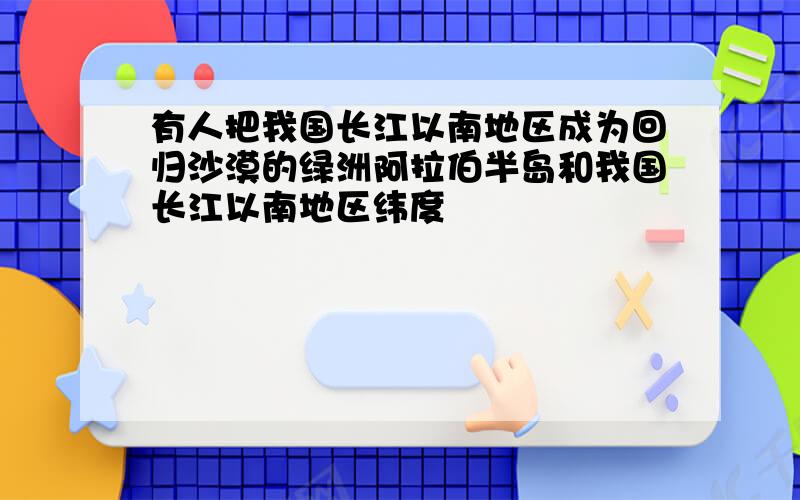 有人把我国长江以南地区成为回归沙漠的绿洲阿拉伯半岛和我国长江以南地区纬度