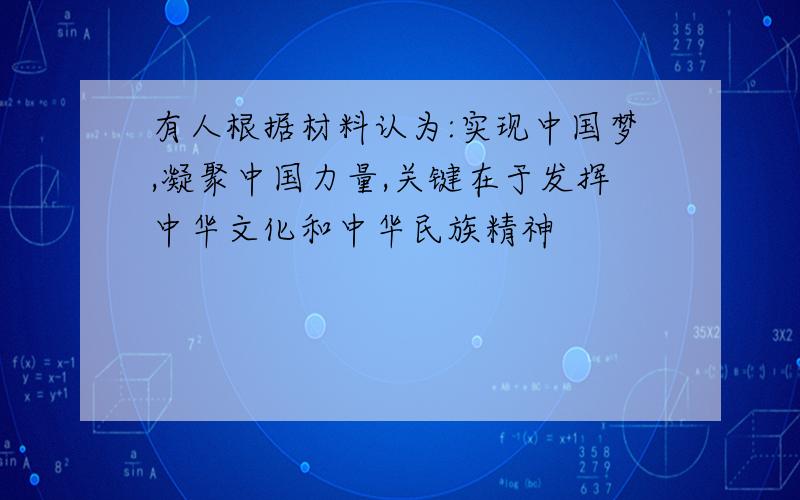 有人根据材料认为:实现中国梦,凝聚中国力量,关键在于发挥中华文化和中华民族精神