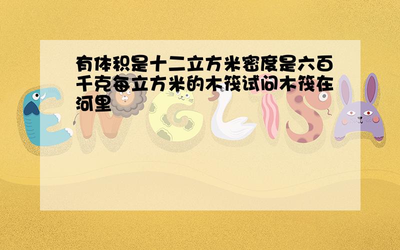 有体积是十二立方米密度是六百千克每立方米的木筏试问木筏在河里