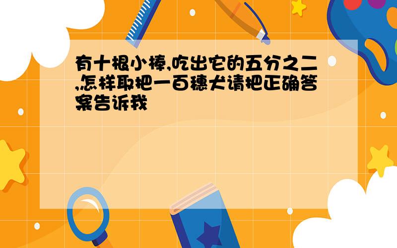 有十根小棒,吃出它的五分之二,怎样取把一百穗犬请把正确答案告诉我