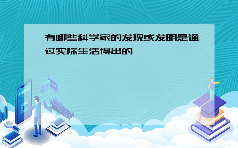 有哪些科学家的发现或发明是通过实际生活得出的