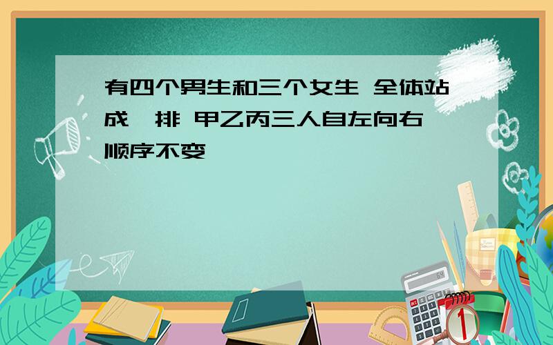 有四个男生和三个女生 全体站成一排 甲乙丙三人自左向右 顺序不变