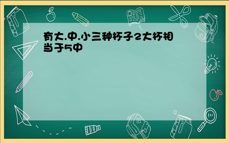 有大.中.小三种杯子2大杯相当于5中