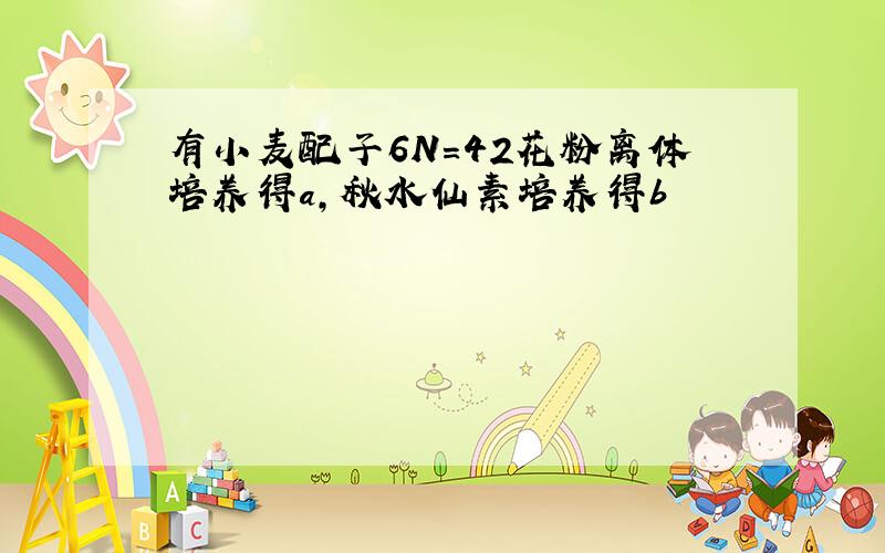 有小麦配子6N=42花粉离体培养得a,秋水仙素培养得b