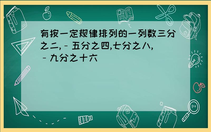 有按一定规律排列的一列数三分之二,﹣五分之四,七分之八,﹣九分之十六