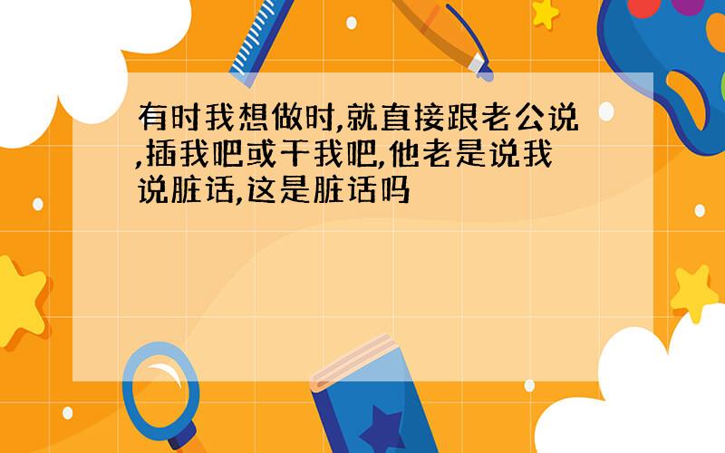 有时我想做时,就直接跟老公说,插我吧或干我吧,他老是说我说脏话,这是脏话吗