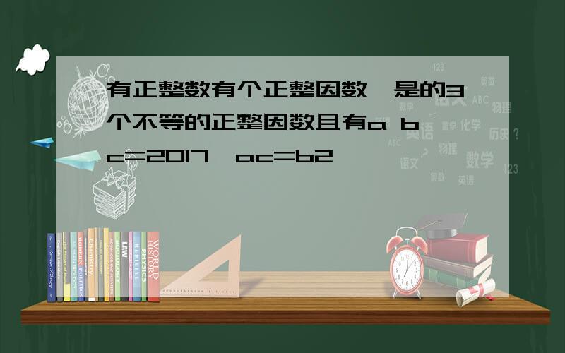 有正整数有个正整因数,是的3个不等的正整因数且有a b c=2017,ac=b2