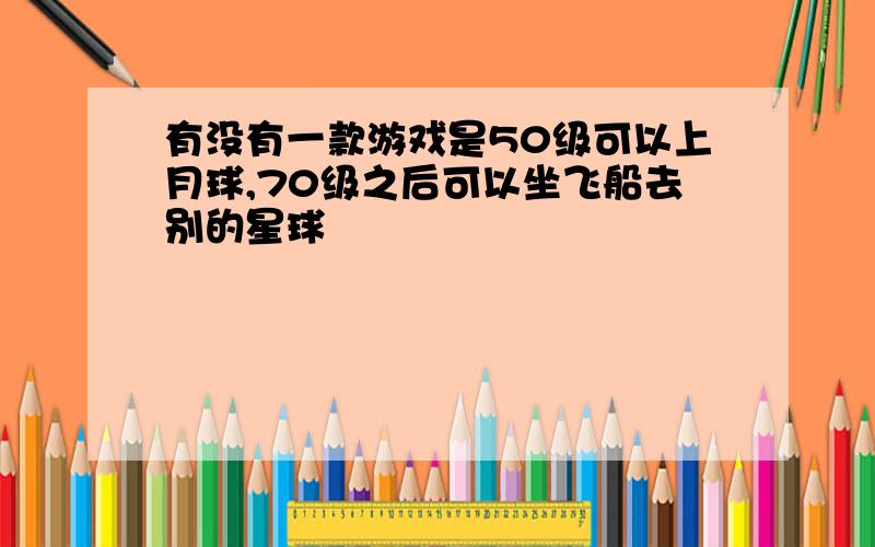 有没有一款游戏是50级可以上月球,70级之后可以坐飞船去别的星球