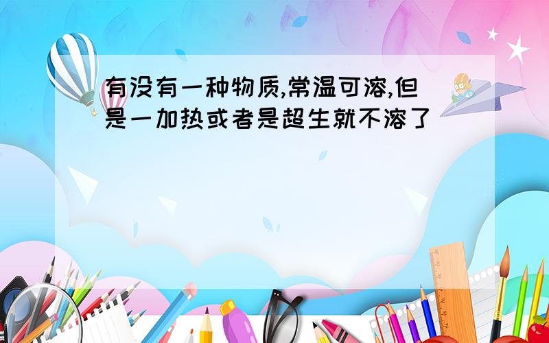 有没有一种物质,常温可溶,但是一加热或者是超生就不溶了