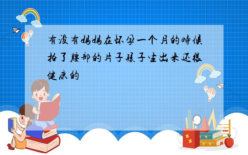 有没有妈妈在怀孕一个月的时候拍了腰部的片子孩子生出来还很健康的