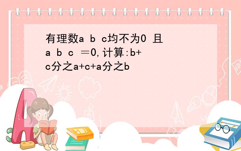 有理数a b c均不为0 且a b c ＝0,计算:b+c分之a+c+a分之b