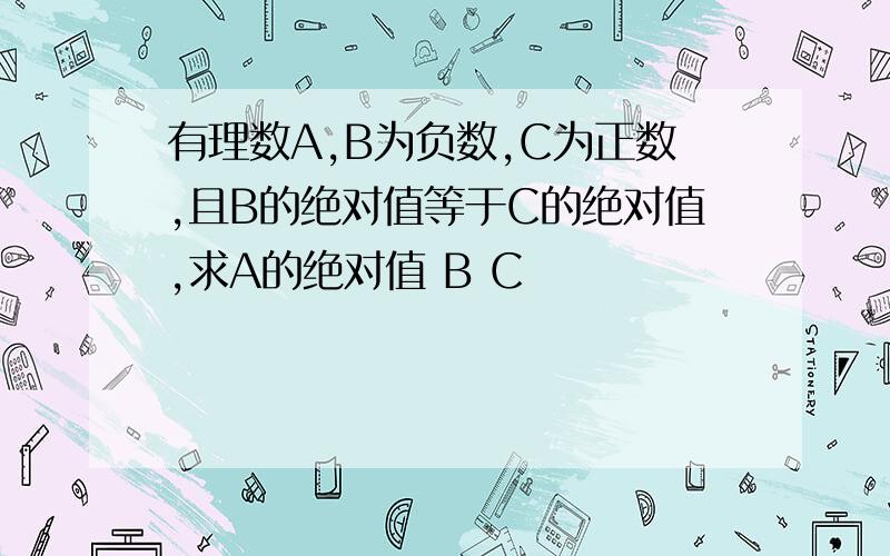 有理数A,B为负数,C为正数,且B的绝对值等于C的绝对值,求A的绝对值 B C