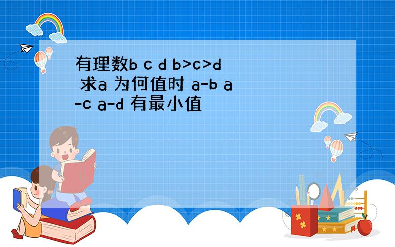 有理数b c d b>c>d 求a 为何值时 a-b a-c a-d 有最小值