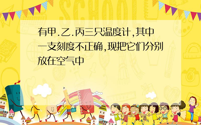 有甲.乙.丙三只温度计,其中一支刻度不正确,现把它们分别放在空气中