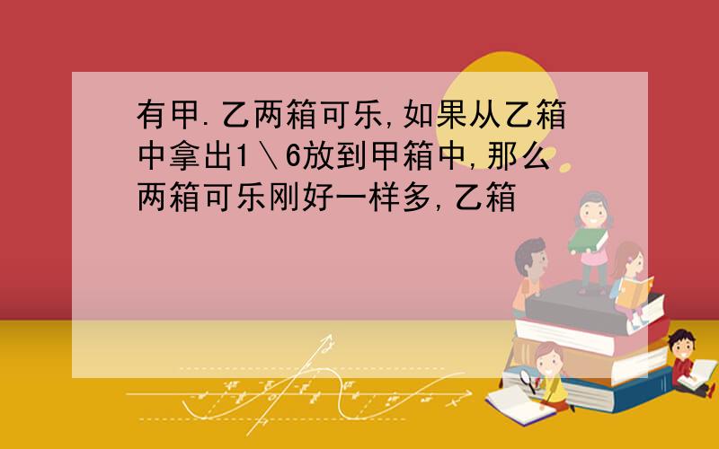 有甲.乙两箱可乐,如果从乙箱中拿出1＼6放到甲箱中,那么两箱可乐刚好一样多,乙箱