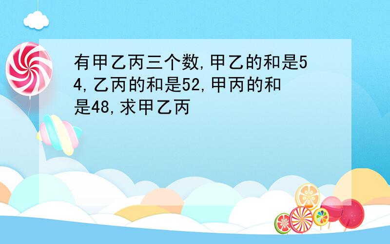 有甲乙丙三个数,甲乙的和是54,乙丙的和是52,甲丙的和是48,求甲乙丙