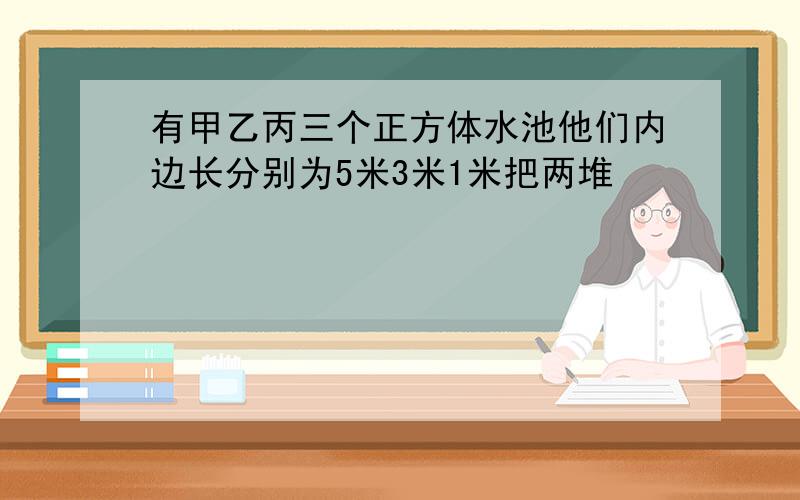 有甲乙丙三个正方体水池他们内边长分别为5米3米1米把两堆