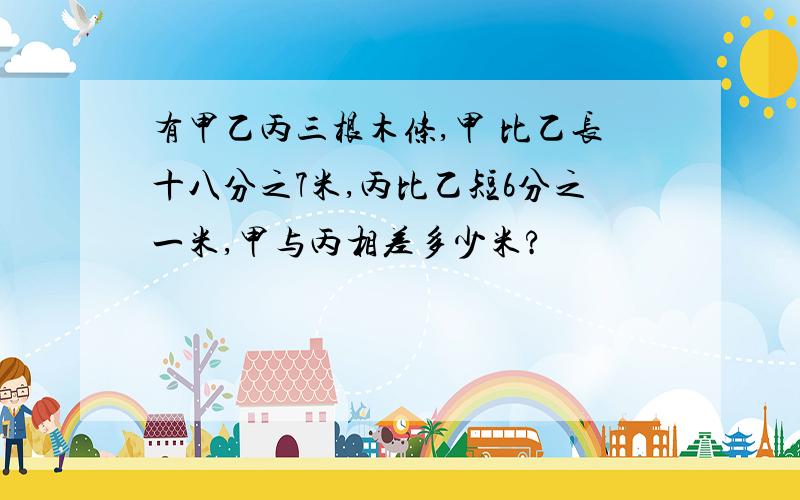 有甲乙丙三根木条,甲 比乙长十八分之7米,丙比乙短6分之一米,甲与丙相差多少米?