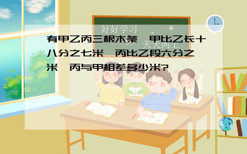 有甲乙丙三根木条,甲比乙长十八分之七米,丙比乙段六分之一米,丙与甲相差多少米?