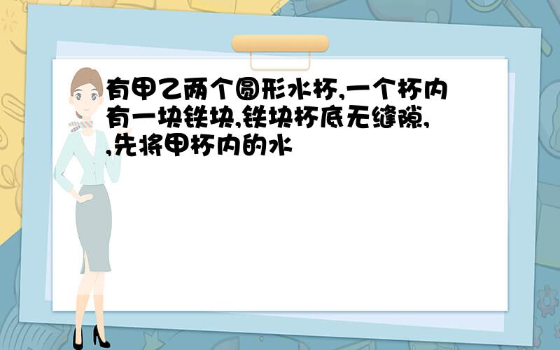 有甲乙两个圆形水杯,一个杯内有一块铁块,铁块杯底无缝隙,,先将甲杯内的水