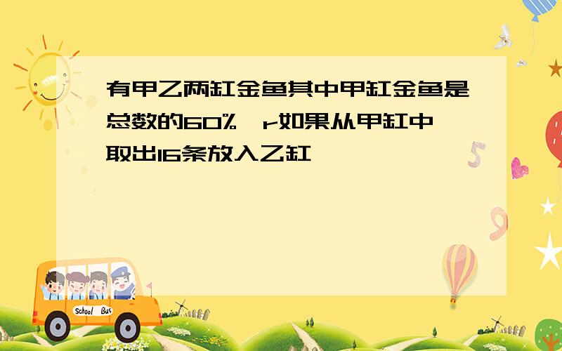 有甲乙两缸金鱼其中甲缸金鱼是总数的60%,r如果从甲缸中取出16条放入乙缸