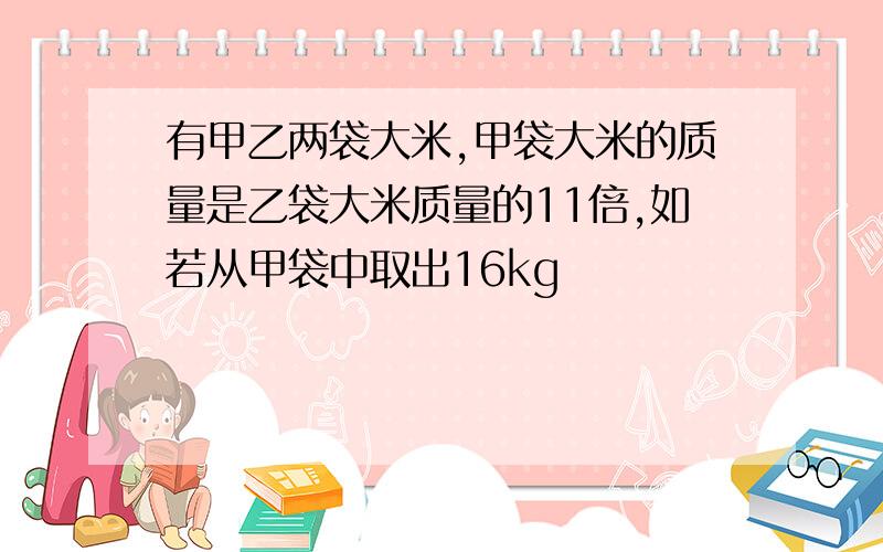 有甲乙两袋大米,甲袋大米的质量是乙袋大米质量的11倍,如若从甲袋中取出16kg