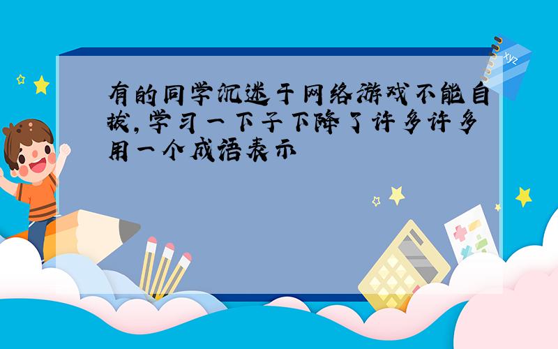 有的同学沉迷于网络游戏不能自拔,学习一下子下降了许多许多用一个成语表示