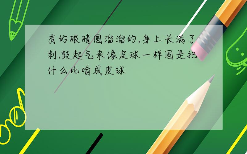 有的眼睛圆溜溜的,身上长满了刺,鼓起气来像皮球一样圆是把什么比喻成皮球