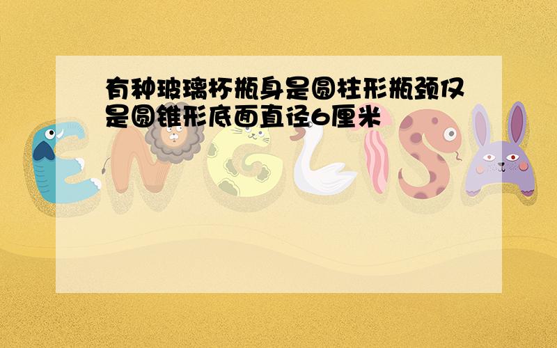 有种玻璃杯瓶身是圆柱形瓶颈仅是圆锥形底面直径6厘米