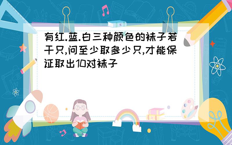 有红.蓝.白三种颜色的袜子若干只,问至少取多少只,才能保证取出10对袜子