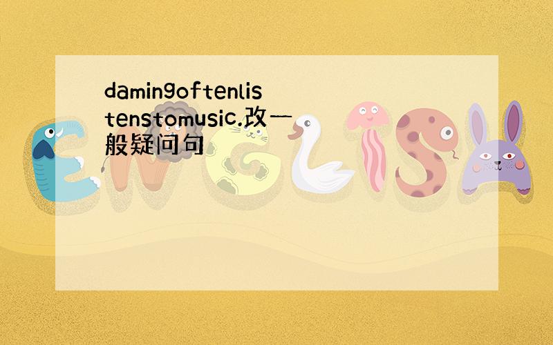 damingoftenlistenstomusic.改一般疑问句