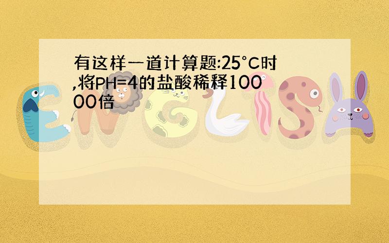 有这样一道计算题:25°C时,将PH=4的盐酸稀释10000倍