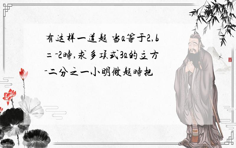 有这样一道题 当a等于2,b=-2时,求多项式3a的立方-二分之一小明做题时把