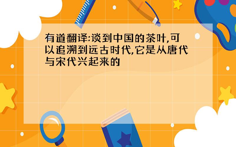 有道翻译:谈到中国的茶叶,可以追溯到远古时代,它是从唐代与宋代兴起来的