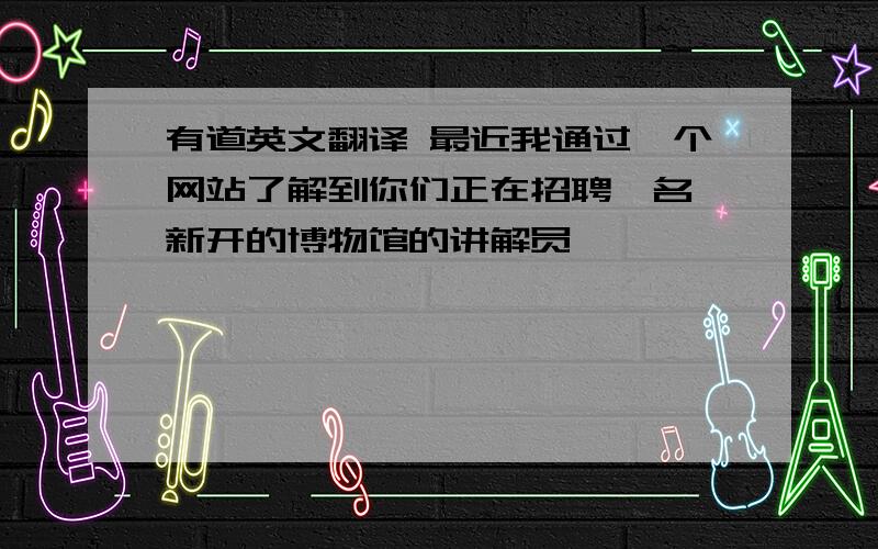 有道英文翻译 最近我通过一个网站了解到你们正在招聘一名 新开的博物馆的讲解员