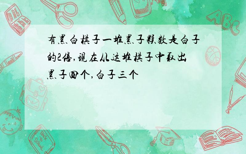 有黑白棋子一堆黑子颗数是白子的2倍,现在从这堆棋子中取出黑子四个,白子三个