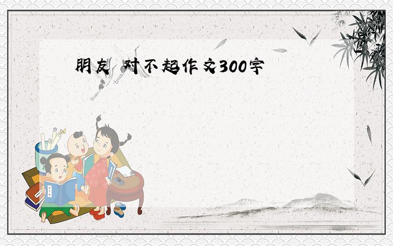 朋友 对不起作文300字